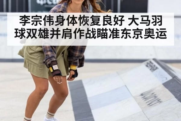 李宗伟身体恢复良好 大马羽球双雄并肩作战瞄准东京奥运