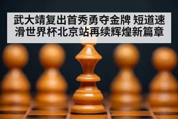 武大靖复出首秀勇夺金牌 短道速滑世界杯北京站再续辉煌新篇章
